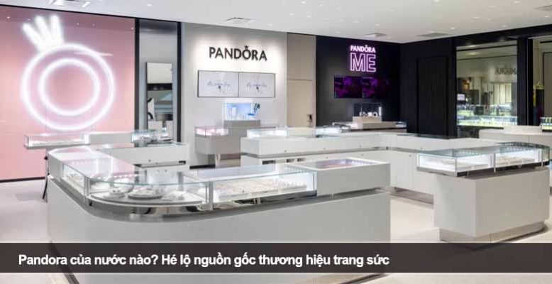 Pandora của nước nào? Hé lộ nguồn gốc thương hiệu trang sức